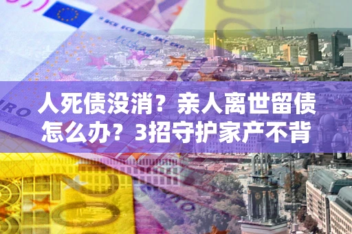 济南人死债没消？亲人离世留债怎么办？3招守护家产不背锅