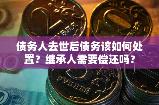 济南债务人去世后债务该如何处置？继承人需要偿还吗？