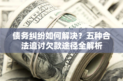 济南债务纠纷如何解决？五种合法追讨欠款途径全解析